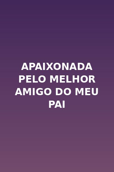 Apaixonada Pelo Melhor Amigo do Meu Pai