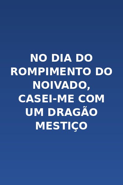 No Dia do Rompimento do Noivado, Casei-me com um Dragão Mestiço