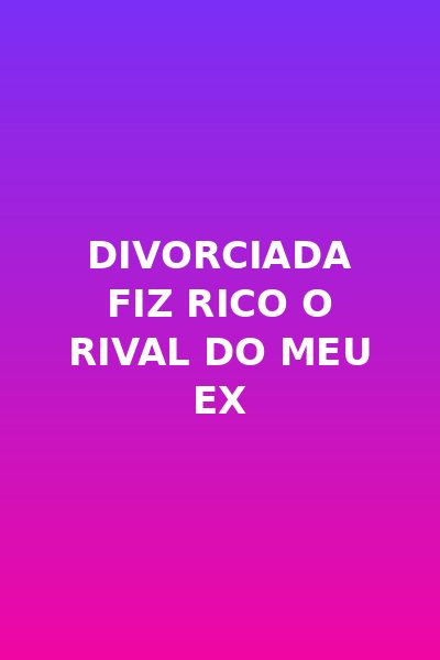 Divorciada Fiz Rico o Rival do Meu Ex