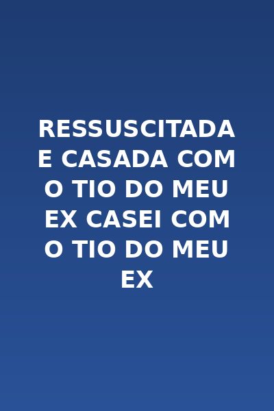 Ressuscitada e Casada com o Tio do Meu Ex Casei com o Tio do Meu Ex