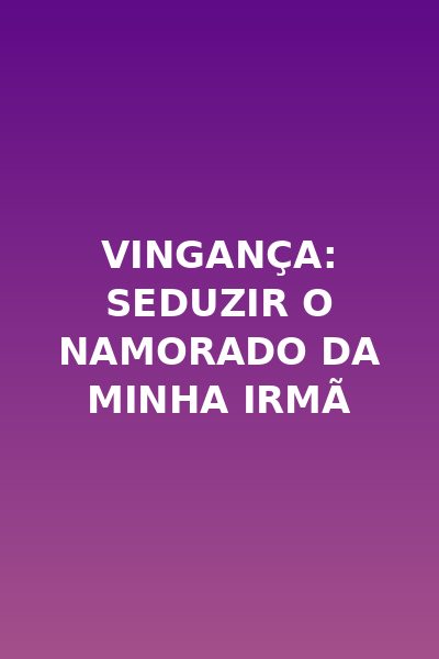 Vingança: Seduzir o Namorado da Minha Irmã